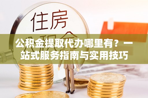 顺城公积金提取代办哪里有？一站式服务指南与实用技巧