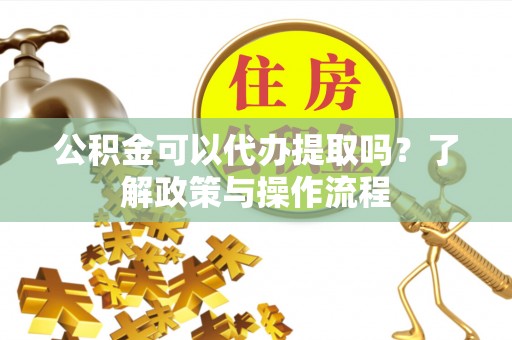 顺城公积金可以代办提取吗？了解政策与操作流程