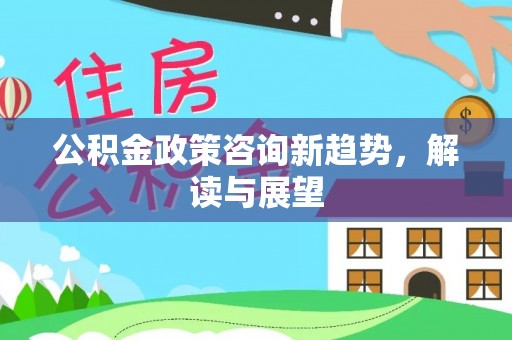 顺城公积金政策咨询新趋势，解读与展望