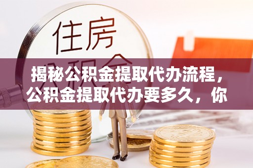 顺城揭秘公积金提取代办流程，公积金提取代办要多久，你真的了解吗？