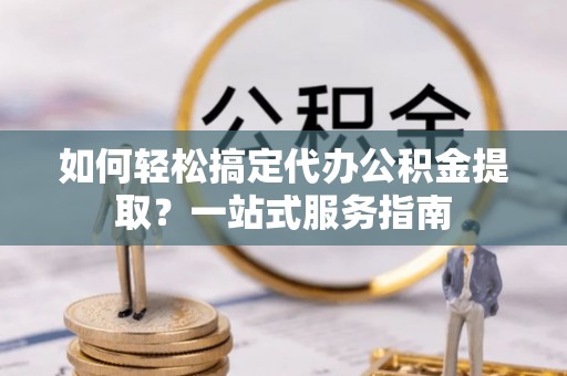 顺城如何轻松搞定代办公积金提取？一站式服务指南