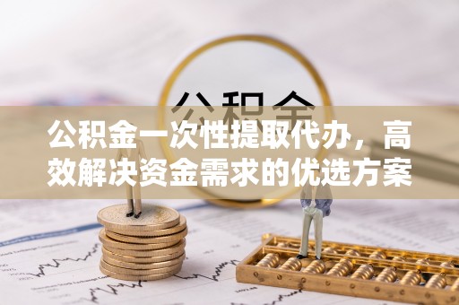 顺城公积金一次性提取代办，高效解决资金需求的优选方案