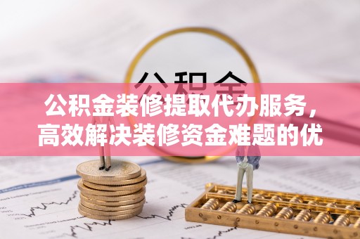 顺城公积金装修提取代办服务，高效解决装修资金难题的优选方案