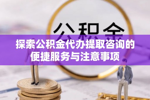 顺城探索公积金代办提取咨询的便捷服务与注意事项