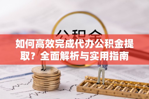 顺城如何高效完成代办公积金提取？全面解析与实用指南