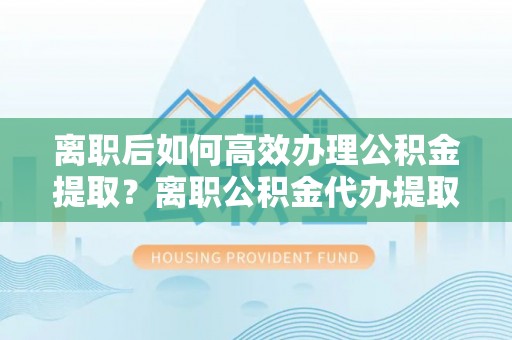 顺城离职后如何高效办理公积金提取？离职公积金代办提取全攻略