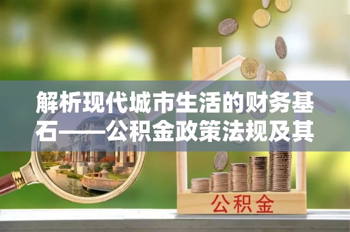 顺城解析现代城市生活的财务基石——公积金政策法规及其深远影响