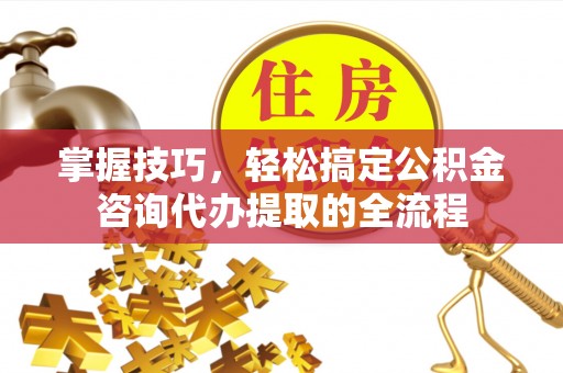 顺城掌握技巧，轻松搞定公积金咨询代办提取的全流程