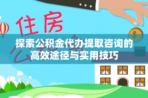 顺城探索公积金代办提取咨询的高效途径与实用技巧