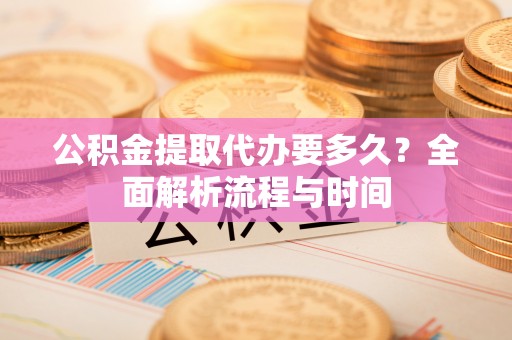 顺城公积金提取代办要多久？全面解析流程与时间