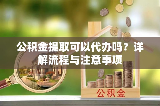 顺城公积金提取可以代办吗？详解流程与注意事项