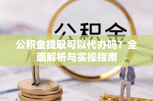 顺城公积金提取可以代办吗？全面解析与实操指南
